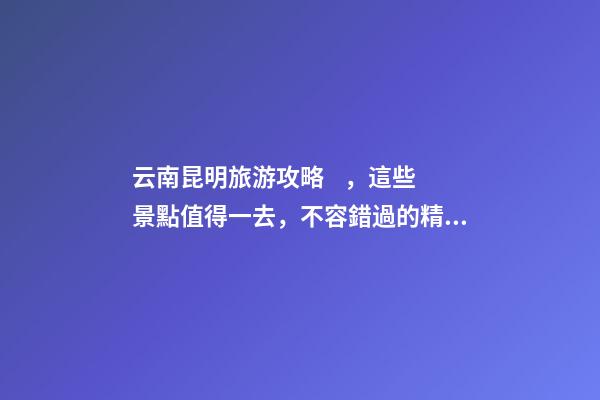 云南昆明旅游攻略，這些景點值得一去，不容錯過的精彩